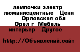 лампочки электр. люминисцентные › Цена ­ 10 - Орловская обл., Орел г. Мебель, интерьер » Другое   